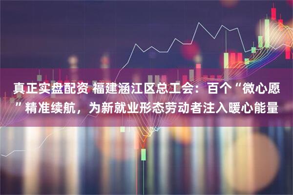真正实盘配资 福建涵江区总工会：百个“微心愿”精准续航，为新就业形态劳动者注入暖心能量